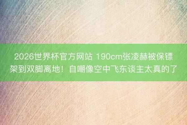 2026世界杯官方网站 190cm张凌赫被保镖架到双脚离地！自嘲像空中飞东谈主太真的了