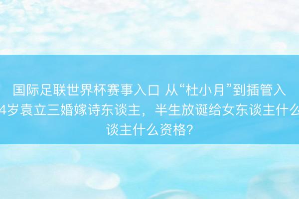 国际足联世界杯赛事入口 从“杜小月”到插管入院！54岁袁立三婚嫁诗东谈主，半生放诞给女东谈主什么资格？