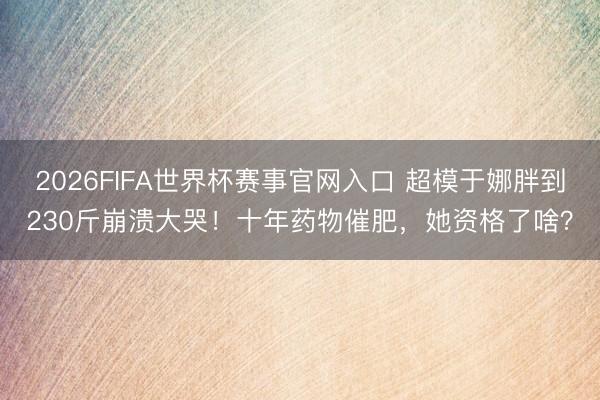 2026FIFA世界杯赛事官网入口 超模于娜胖到230斤崩溃大哭!十年药物催肥,她资格了啥?
