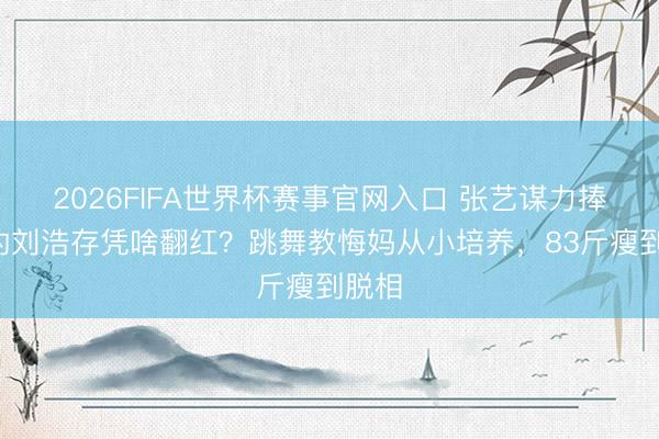 2026FIFA世界杯赛事官网入口 张艺谋力捧5年的刘浩存凭啥翻红？跳舞教悔妈从小培养，83斤瘦到脱相
