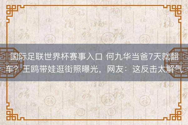 国际足联世界杯赛事入口 何九华当爸7天就翻车？王鸥带娃逛街照曝光，网友：这反击太解气