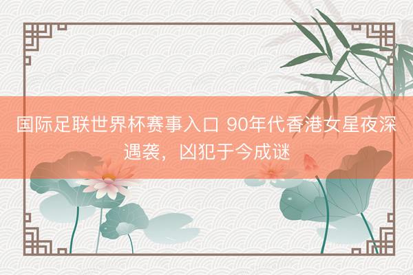 国际足联世界杯赛事入口 90年代香港女星夜深遇袭，凶犯于今成谜