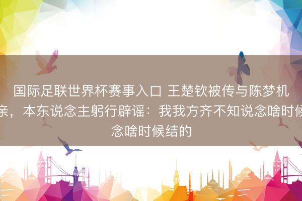 国际足联世界杯赛事入口 王楚钦被传与陈梦机密成亲，本东说念主躬行辟谣：我我方齐不知说念啥时候结的