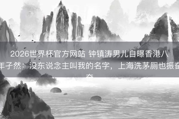 2026世界杯官方网站 钟镇涛男儿自曝香港八年孑然:没东说念主叫我的名字,上海洗茅厕也振奋