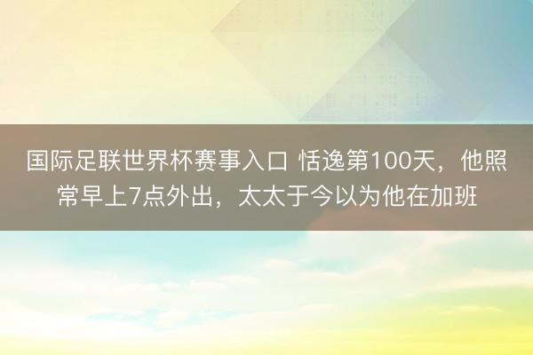 国际足联世界杯赛事入口 恬逸第100天，他照常早上7点外出，太太于今以为他在加班