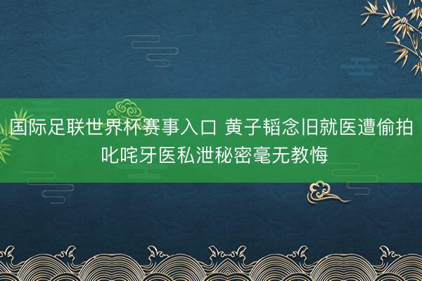 国际足联世界杯赛事入口 黄子韬念旧就医遭偷拍 叱咤牙医私泄秘密毫无教悔