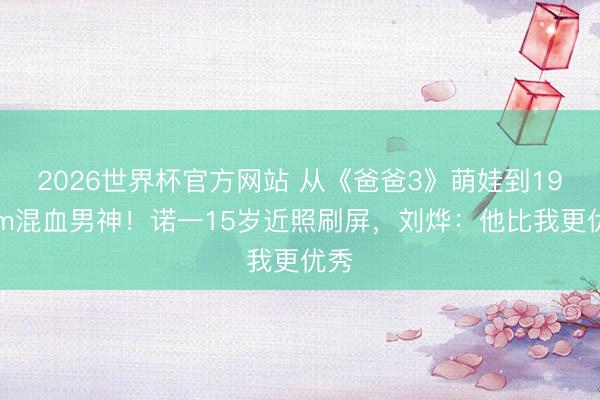2026世界杯官方网站 从《爸爸3》萌娃到190cm混血男神！诺一15岁近照刷屏，刘烨：他比我更优秀