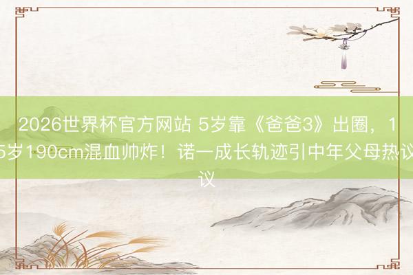 2026世界杯官方网站 5岁靠《爸爸3》出圈,15岁190cm混血帅炸!诺一成长轨迹引中年父母热议