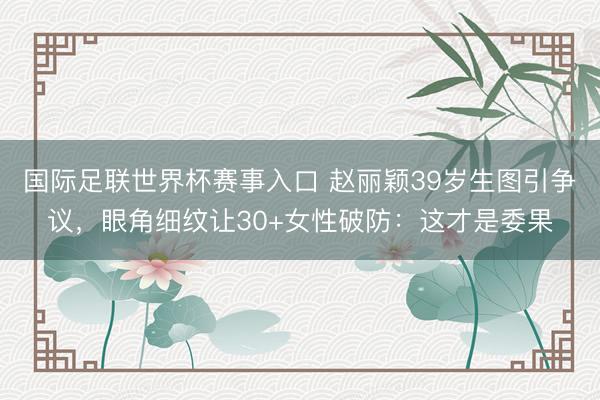 国际足联世界杯赛事入口 赵丽颖39岁生图引争议，眼角细纹让30+女性破防：这才是委果