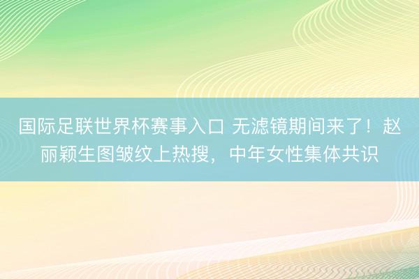 国际足联世界杯赛事入口 无滤镜期间来了!赵丽颖生图皱纹上热搜,中年女性集体共识