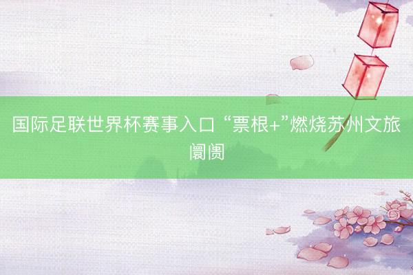 国际足联世界杯赛事入口 “票根+”燃烧苏州文旅阛阓