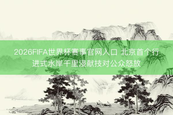2026FIFA世界杯赛事官网入口 北京首个行进式水岸千里浸献技对公众怒放