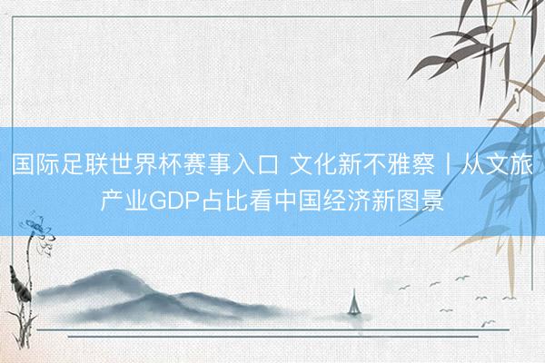国际足联世界杯赛事入口 文化新不雅察丨从文旅产业GDP占比看中国经济新图景