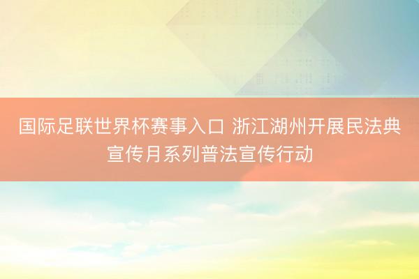 国际足联世界杯赛事入口 浙江湖州开展民法典宣传月系列普法宣传行动