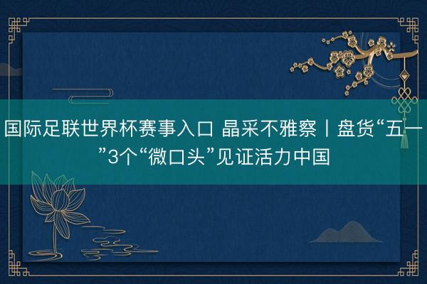 国际足联世界杯赛事入口 晶采不雅察丨盘货“五一”3个“微口头”见证活力中国