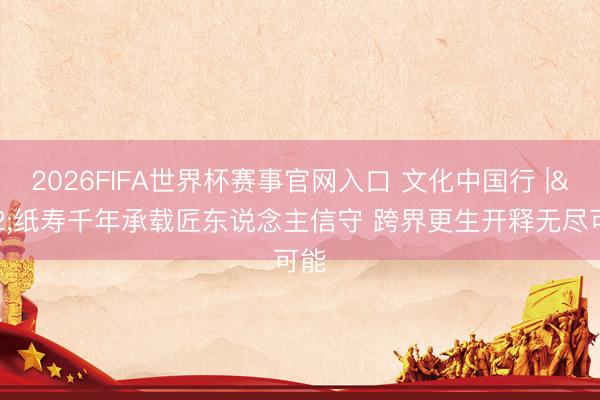 2026FIFA世界杯赛事官网入口 文化中国行 | 纸寿千年承载匠东说念主信守 跨界更生开释无尽可能