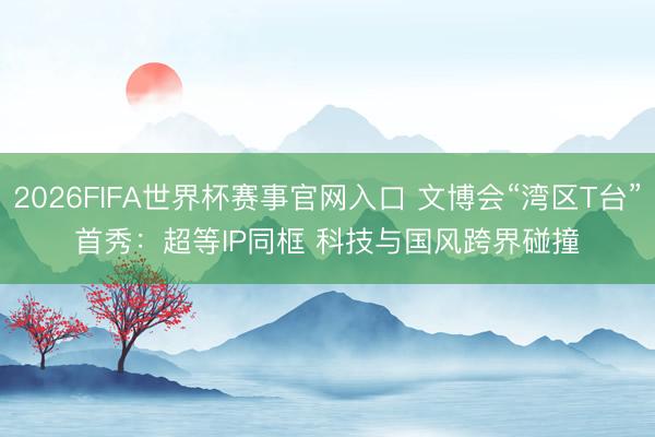 2026FIFA世界杯赛事官网入口 文博会“湾区T台”首秀：超等IP同框 科技与国风跨界碰撞