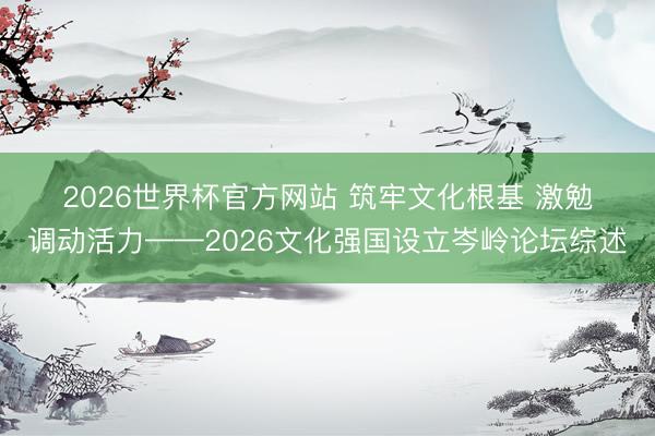 2026世界杯官方网站 筑牢文化根基 激勉调动活力——2026文化强国设立岑岭论坛综述