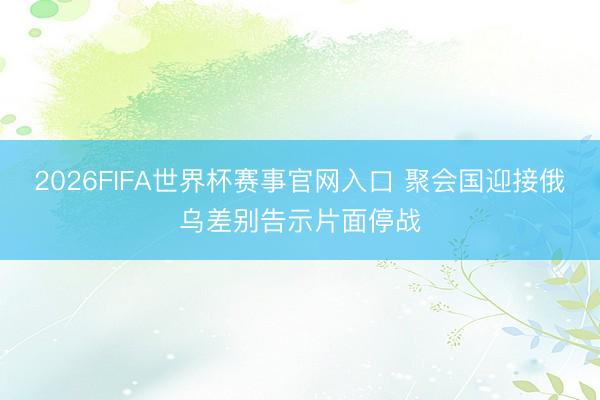 2026FIFA世界杯赛事官网入口 聚会国迎接俄乌差别告示片面停战