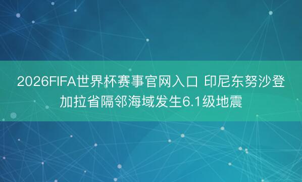 2026FIFA世界杯赛事官网入口 印尼东努沙登加拉省隔邻海域发生6.1级地震