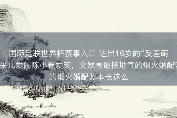 国际足联世界杯赛事入口 进出16岁的“反差萌”配偶！应采儿爱闹陈小春爱笑，文娱圈最接地气的烟火婚配蓝本长这么