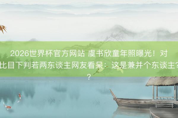 2026世界杯官方网站 虞书欣童年照曝光！对比目下判若两东谈主网友看呆：这是兼并个东谈主？