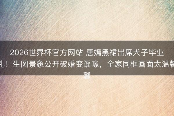 2026世界杯官方网站 唐嫣黑裙出席犬子毕业礼!生图景象公开破婚变谣喙,全家同框画面太温馨