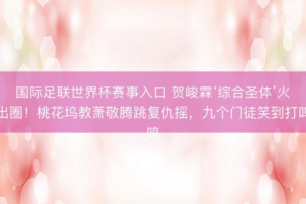 国际足联世界杯赛事入口 贺峻霖‘综合圣体’火出圈!桃花坞教萧敬腾跳复仇摇,九个门徒笑到打鸣
