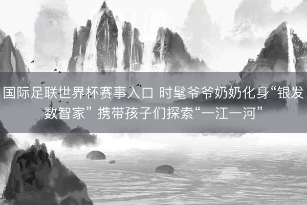 国际足联世界杯赛事入口 时髦爷爷奶奶化身“银发数智家” 携带孩子们探索“一江一河”