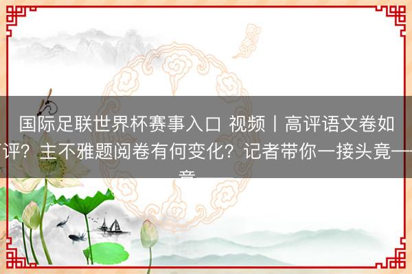 国际足联世界杯赛事入口 视频丨高评语文卷如何评？主不雅题阅卷有何变化？记者带你一接头竟——