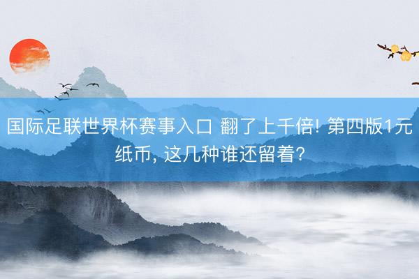 国际足联世界杯赛事入口 翻了上千倍! 第四版1元纸币， 这几种谁还留着?
