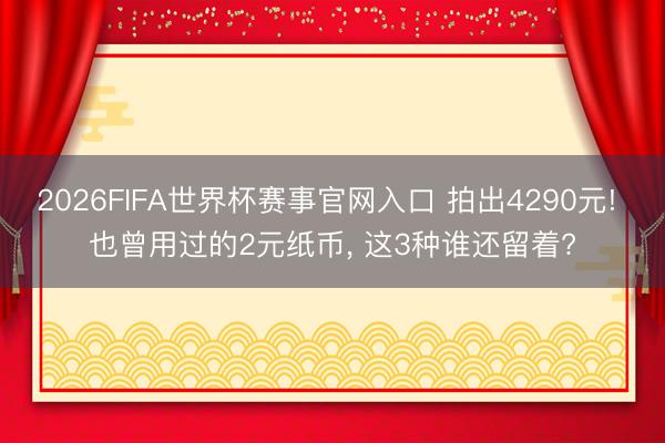 2026FIFA世界杯赛事官网入口 拍出4290元! 也曾用过的2元纸币, 这3种谁还留着?