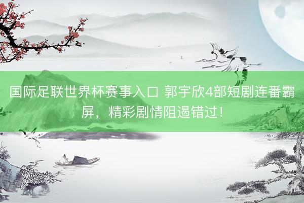 国际足联世界杯赛事入口 郭宇欣4部短剧连番霸屏,精彩剧情阻遏错过!