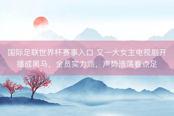 国际足联世界杯赛事入口 又一大女主电视剧开播成黑马，全员实力派，声势浩荡看点足