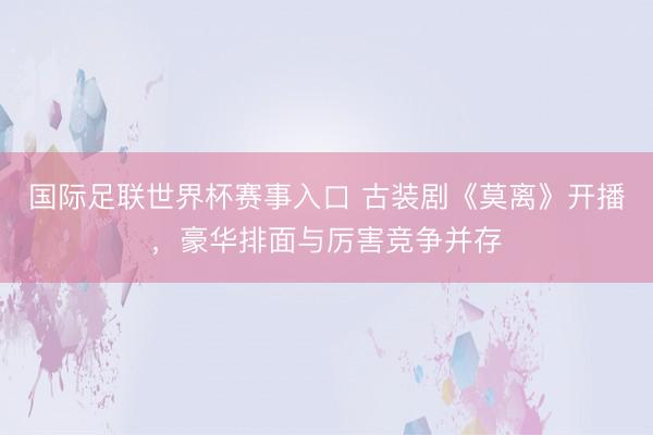 国际足联世界杯赛事入口 古装剧《莫离》开播，豪华排面与厉害竞争并存