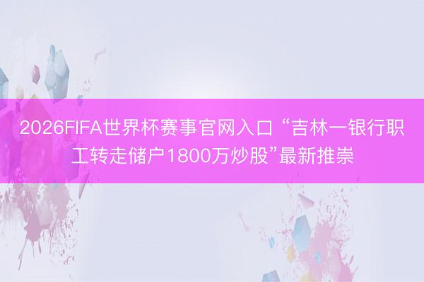 2026FIFA世界杯赛事官网入口 “吉林一银行职工转走储户1800万炒股”最新推崇