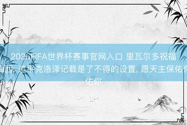 2026FIFA世界杯赛事官网入口 里瓦尔多祝福梅西: 追平克洛泽记载是了不得的设置， 愿天主保佑你