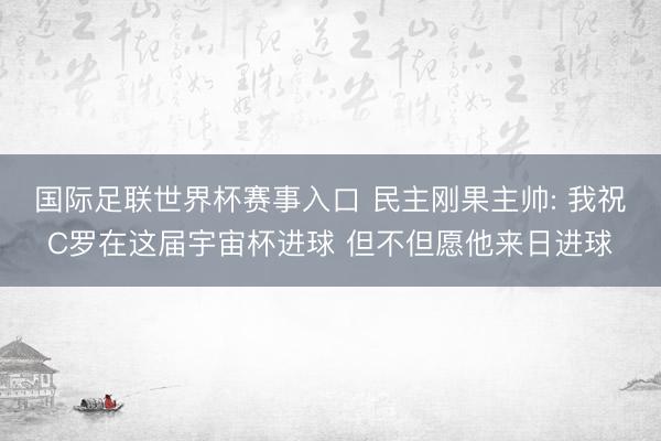 国际足联世界杯赛事入口 民主刚果主帅: 我祝C罗在这届宇宙杯进球 但不但愿他来日进球