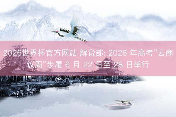 2026世界杯官方网站 解说部: 2026 年高考“云商议周”步履 6 月 22 日至 28 日举行