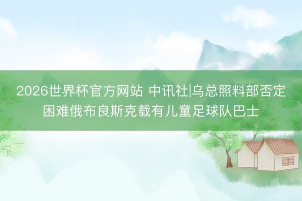 2026世界杯官方网站 中讯社|乌总照料部否定困难俄布良斯克载有儿童足球队巴士